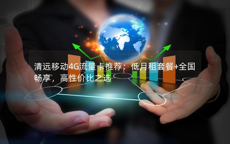 清远移动4G流量卡推荐：低月租套餐+全国畅享，高性价比之选