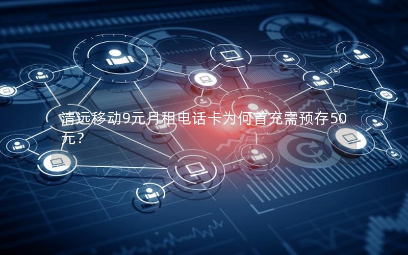 清远移动9元月租电话卡为何首充需预存50元？