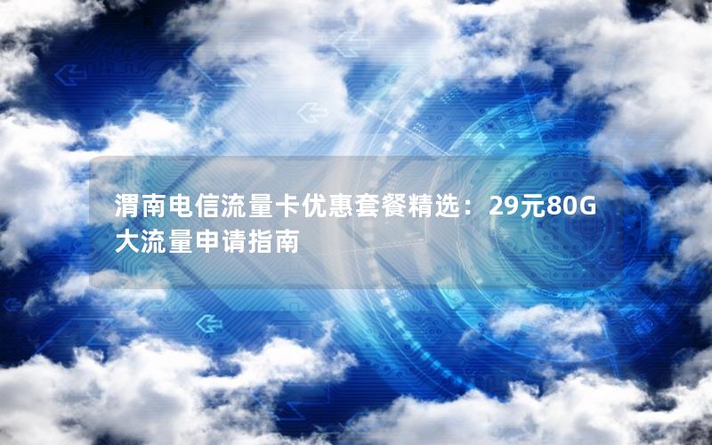 渭南电信流量卡优惠套餐精选：29元80G大流量申请指南