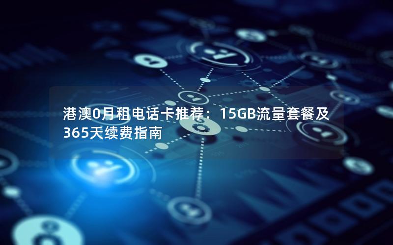 港澳0月租电话卡推荐：15GB流量套餐及365天续费指南
