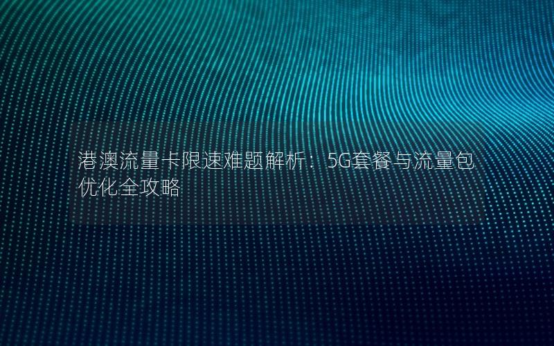 港澳流量卡限速难题解析：5G套餐与流量包优化全攻略