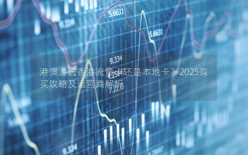 港澳游选香港流量卡还是本地卡？2025购买攻略及运营商解析