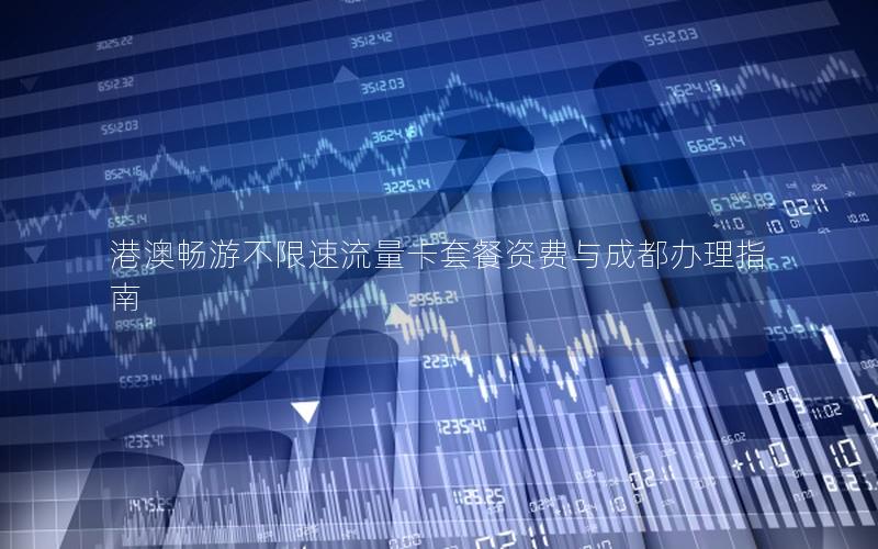 港澳畅游不限速流量卡套餐资费与成都办理指南