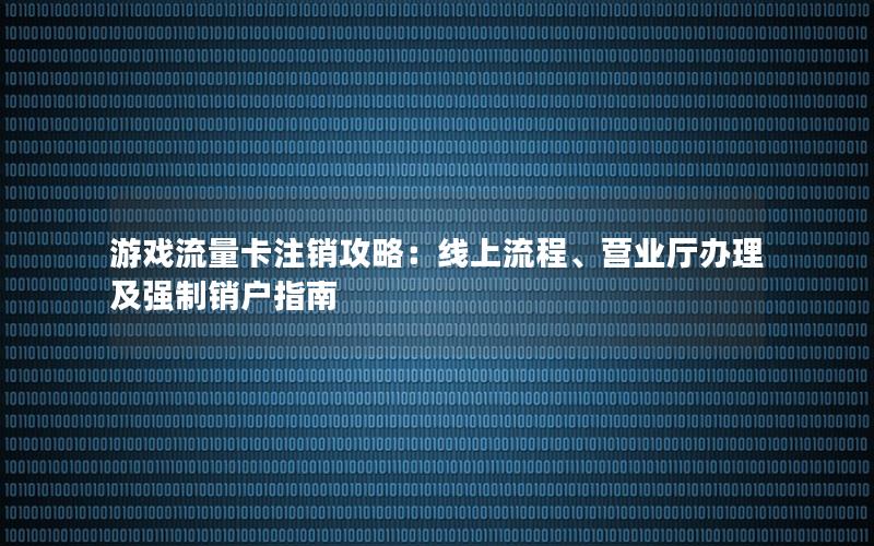 游戏流量卡注销攻略：线上流程、营业厅办理及强制销户指南
