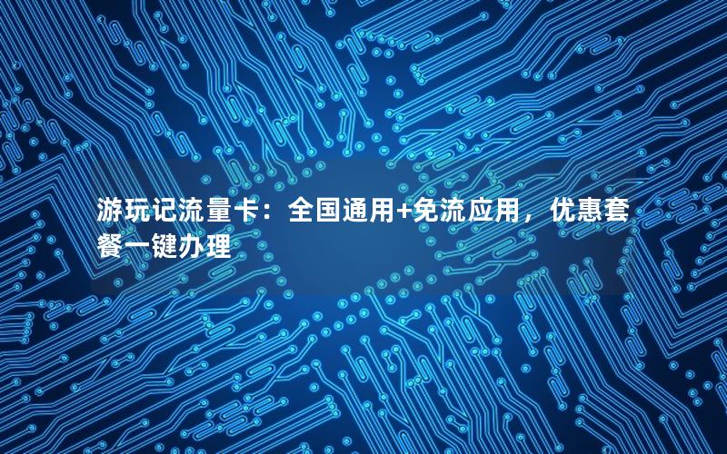 游玩记流量卡：全国通用+免流应用，优惠套餐一键办理