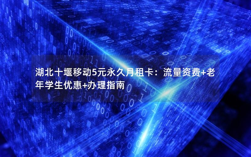 湖北十堰移动5元永久月租卡：流量资费+老年学生优惠+办理指南