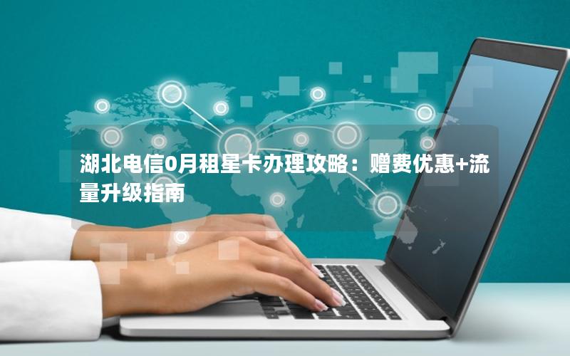 湖北电信0月租星卡办理攻略：赠费优惠+流量升级指南