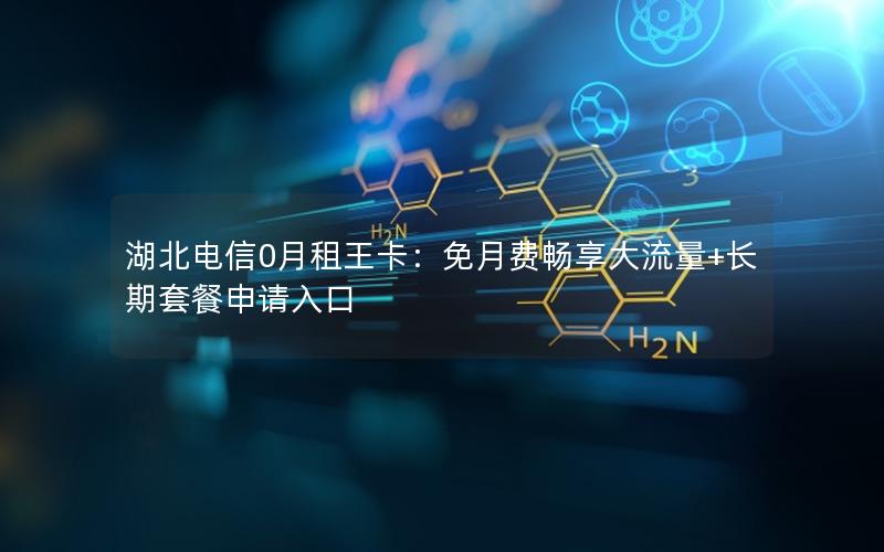湖北电信0月租王卡：免月费畅享大流量+长期套餐申请入口