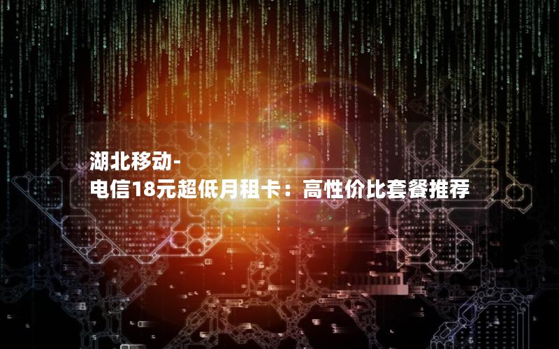 湖北移动-电信18元超低月租卡：高性价比套餐推荐