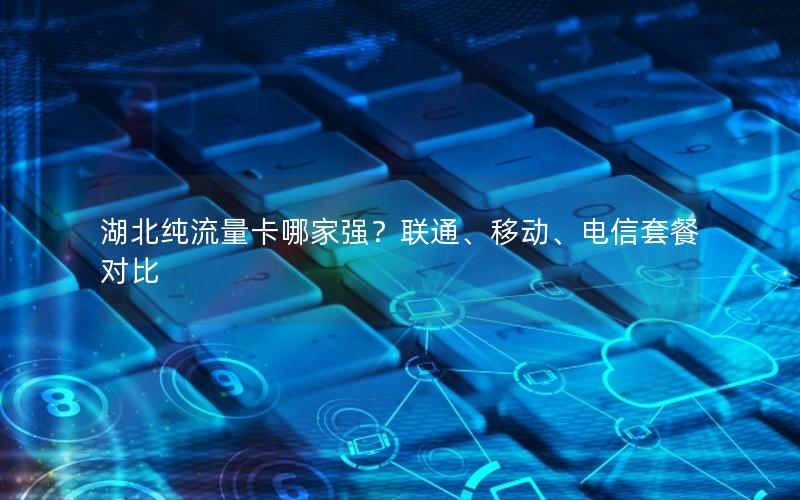 湖北纯流量卡哪家强？联通、移动、电信套餐对比