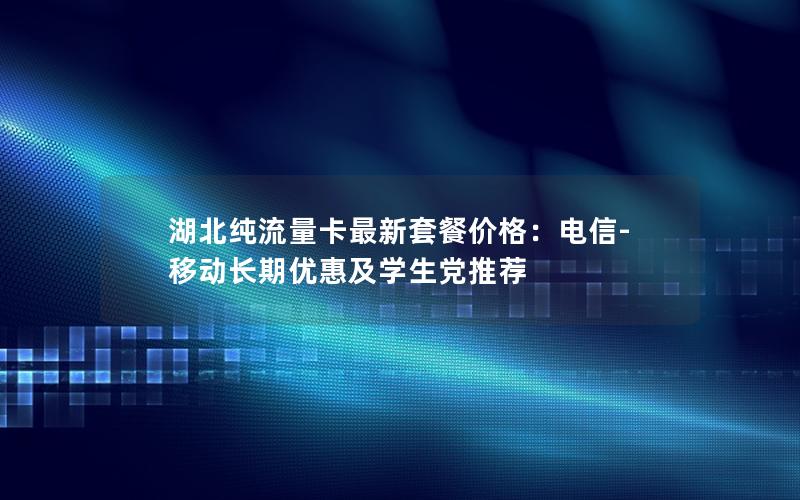 湖北纯流量卡最新套餐价格：电信-移动长期优惠及学生党推荐