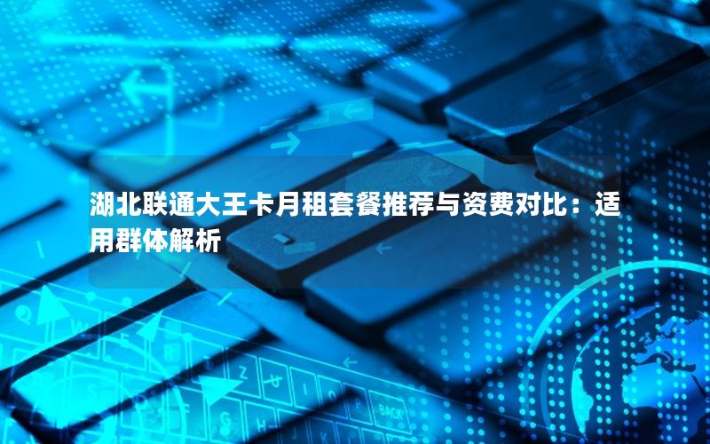 湖北联通大王卡月租套餐推荐与资费对比：适用群体解析