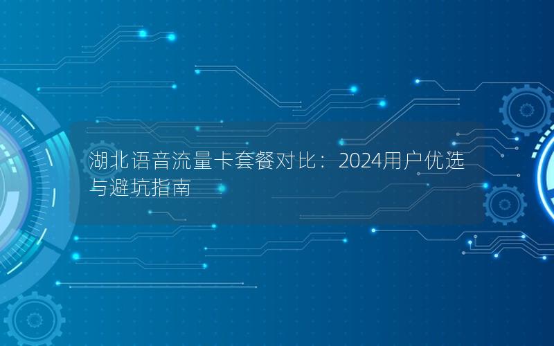 湖北语音流量卡套餐对比：2024用户优选与避坑指南