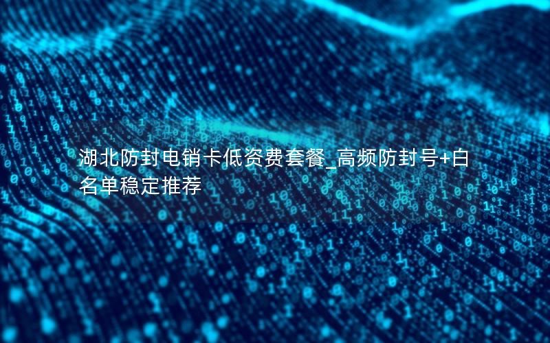 湖北防封电销卡低资费套餐_高频防封号+白名单稳定推荐