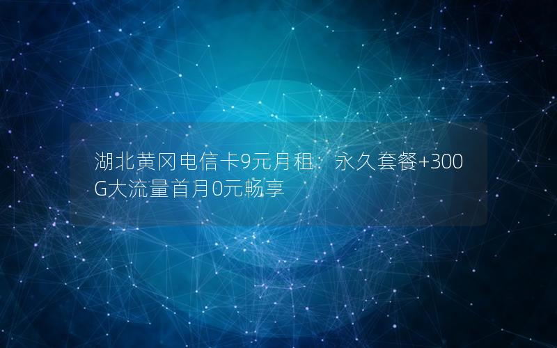 湖北黄冈电信卡9元月租：永久套餐+300G大流量首月0元畅享