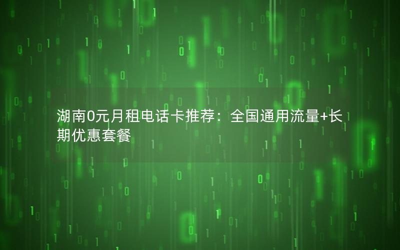 湖南0元月租电话卡推荐：全国通用流量+长期优惠套餐