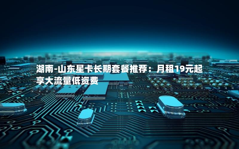 湖南-山东星卡长期套餐推荐：月租19元起享大流量低资费