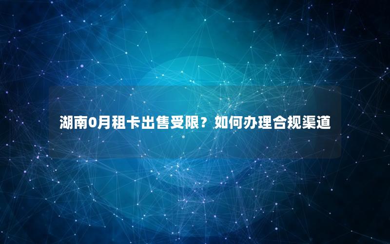 湖南0月租卡出售受限？如何办理合规渠道