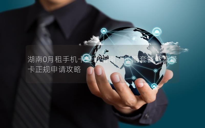 湖南0月租手机卡避坑指南：长期套餐与流量卡正规申请攻略