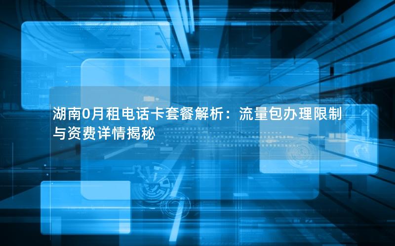 湖南0月租电话卡套餐解析：流量包办理限制与资费详情揭秘