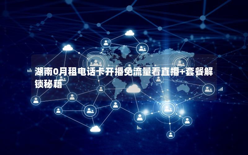 湖南0月租电话卡开播免流量看直播+套餐解锁秘籍