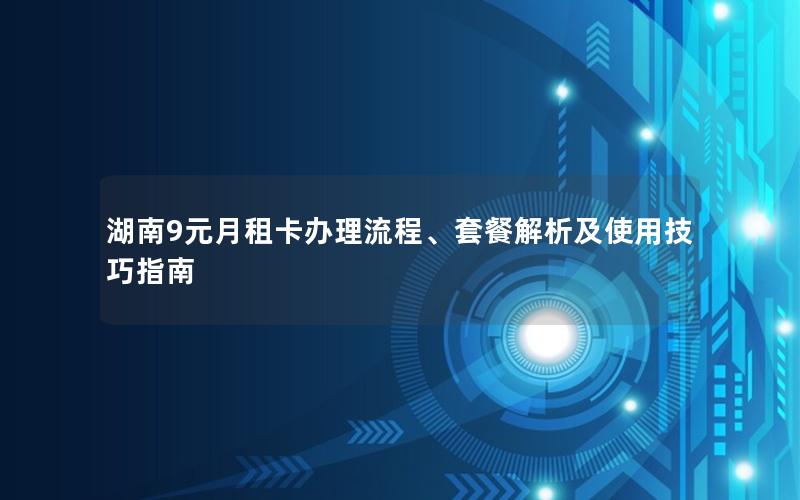 湖南9元月租卡办理流程、套餐解析及使用技巧指南