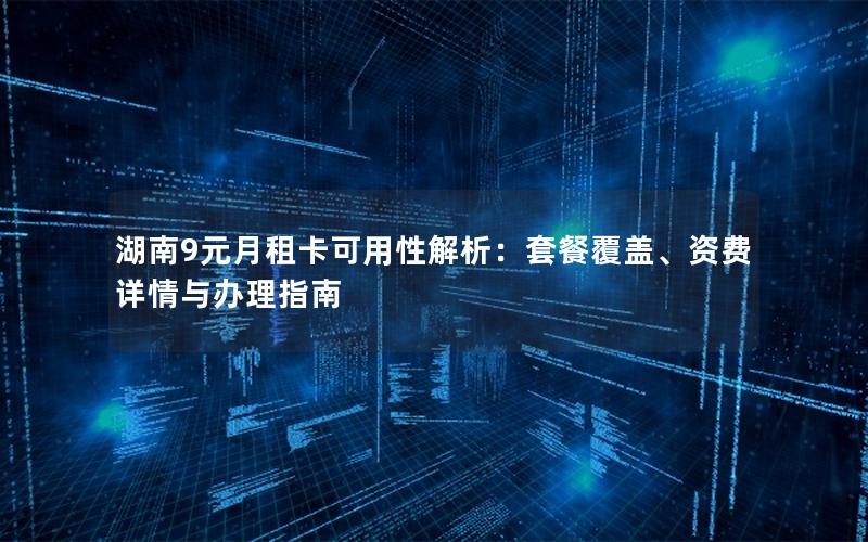 湖南9元月租卡可用性解析：套餐覆盖、资费详情与办理指南