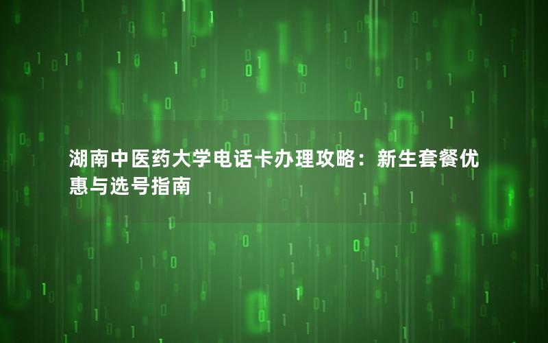 湖南中医药大学电话卡办理攻略：新生套餐优惠与选号指南