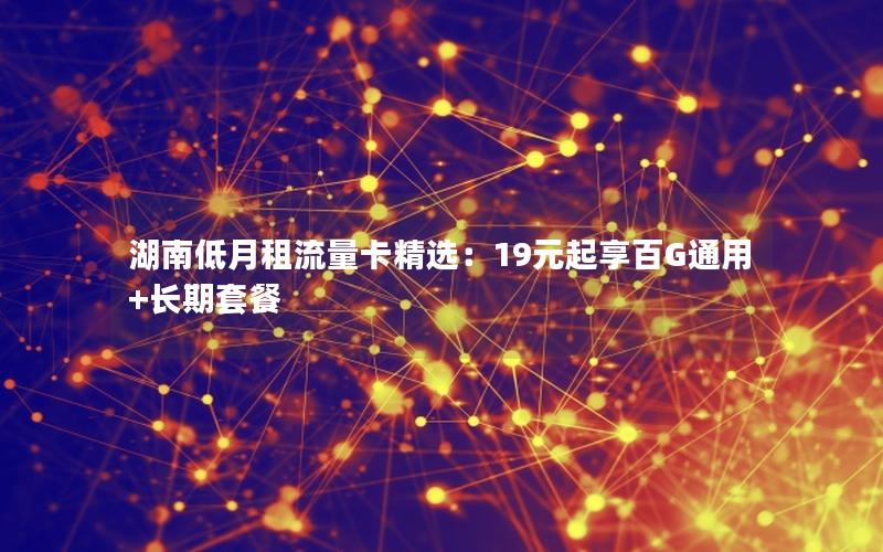 湖南低月租流量卡精选：19元起享百G通用+长期套餐
