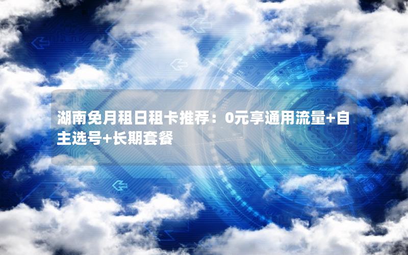 湖南免月租日租卡推荐：0元享通用流量+自主选号+长期套餐