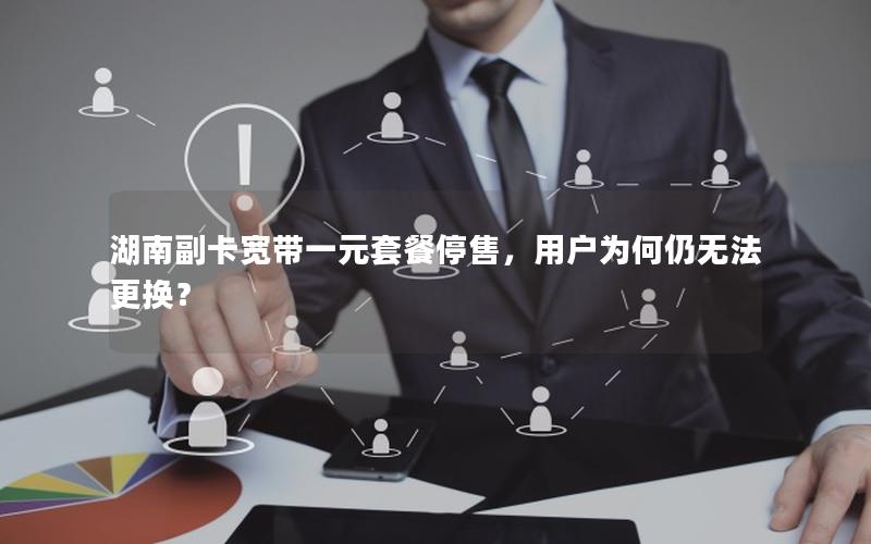 湖南副卡宽带一元套餐停售，用户为何仍无法更换？