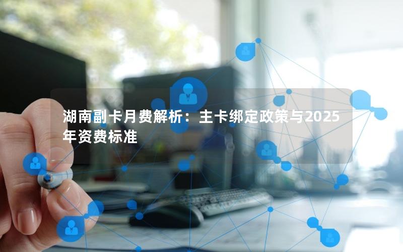 湖南副卡月费解析：主卡绑定政策与2025年资费标准