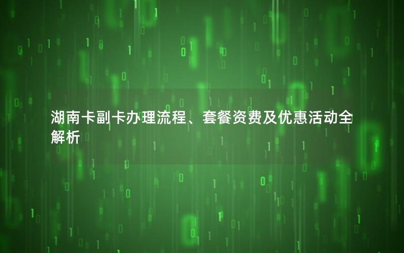湖南卡副卡办理流程、套餐资费及优惠活动全解析