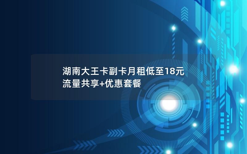 湖南大王卡副卡月租低至18元 流量共享+优惠套餐