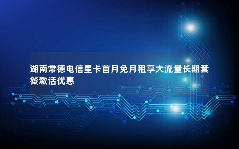 湖南常德电信星卡首月免月租享大流量长期套餐激活优惠