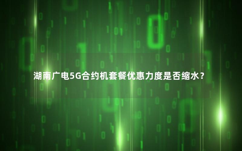 湖南广电5G合约机套餐优惠力度是否缩水？