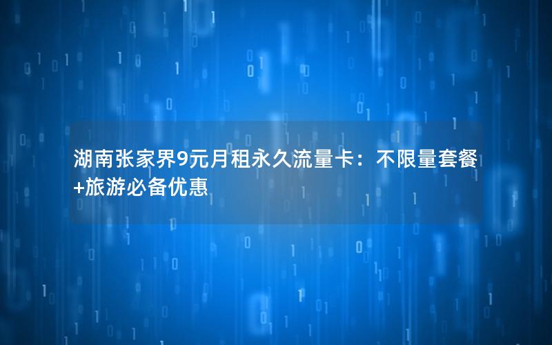 湖南张家界9元月租永久流量卡：不限量套餐+旅游必备优惠