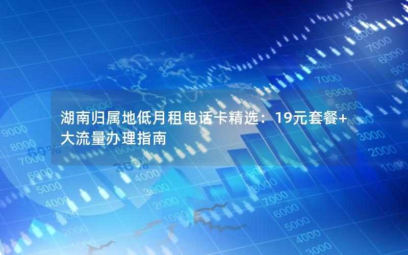 湖南归属地低月租电话卡精选：19元套餐+大流量办理指南