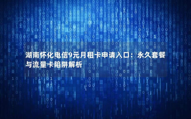湖南怀化电信9元月租卡申请入口：永久套餐与流量卡陷阱解析