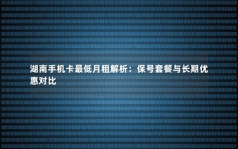 湖南手机卡最低月租解析：保号套餐与长期优惠对比