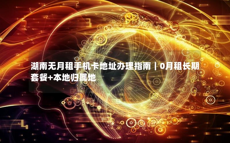 湖南无月租手机卡地址办理指南｜0月租长期套餐+本地归属地