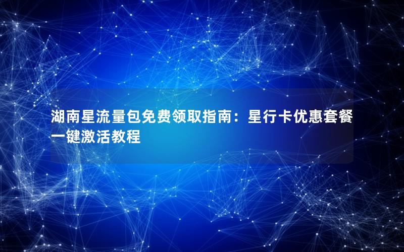 湖南星流量包免费领取指南：星行卡优惠套餐一键激活教程