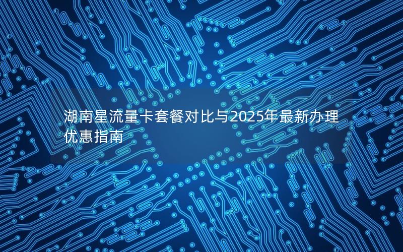 湖南星流量卡套餐对比与2025年最新办理优惠指南