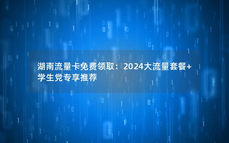 湖南流量卡免费领取：2024大流量套餐+学生党专享推荐