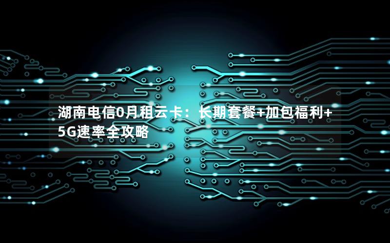 湖南电信0月租云卡：长期套餐+加包福利+5G速率全攻略