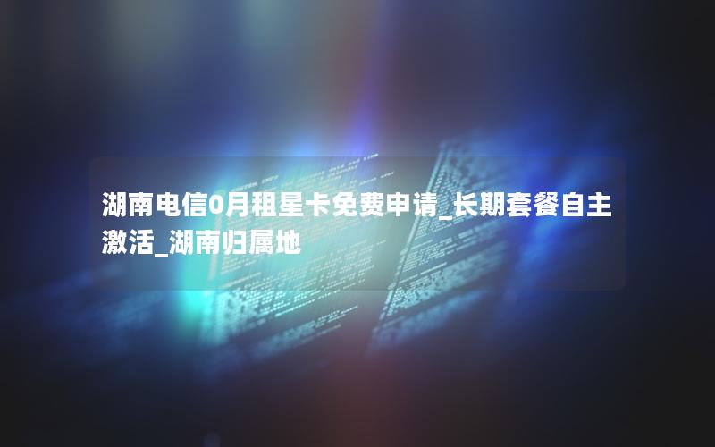 湖南电信0月租星卡免费申请_长期套餐自主激活_湖南归属地