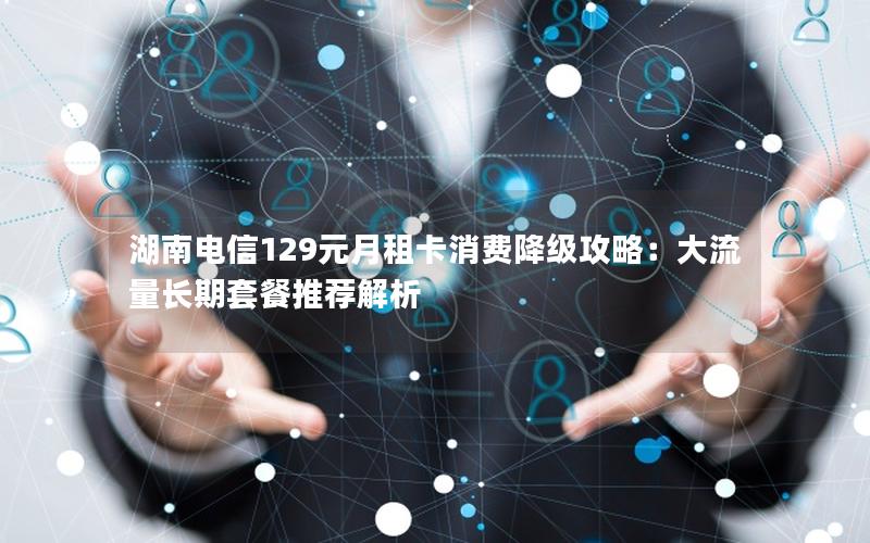 湖南电信129元月租卡消费降级攻略：大流量长期套餐推荐解析
