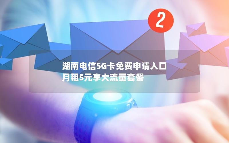 湖南电信5G卡免费申请入口 月租5元享大流量套餐