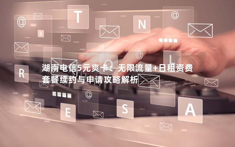 湖南电信5元爽卡：无限流量+日租资费 套餐续约与申请攻略解析
