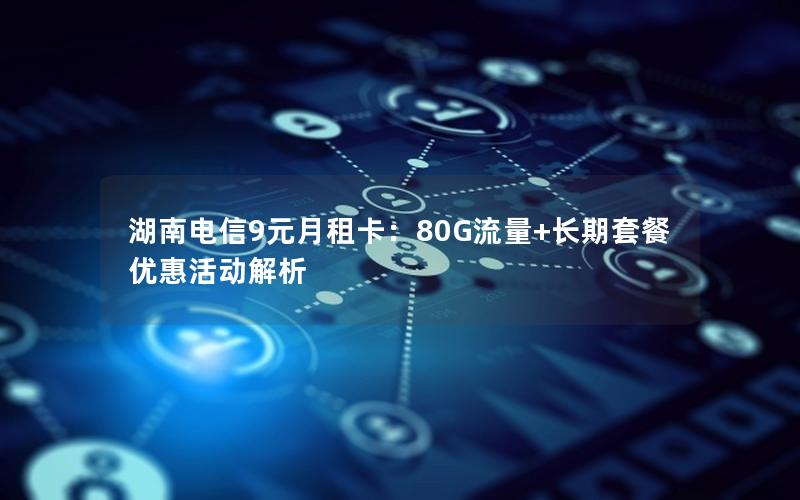 湖南电信9元月租卡：80G流量+长期套餐优惠活动解析
